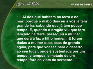 AVISOS DE DEUS I




“... Ai dos que habitam na terra e no
mar; porque o diabo desceu a vós, e tem
grande ira, sabendo que já tem pouco
tempo. E, quando o dragão viu que fora
lançado na terra, perseguiu a mulher
que dera à luz o filho homem. E foram
dadas à mulher duas asas de grande
águia, para que voasse para o deserto,
ao seu lugar, onde é sustentada por um
tempo, e tempos, e metade de um
tempo, fora da vista da serpente.
 