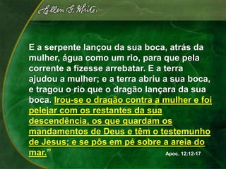E a serpente lançou da sua boca, atrás da
mulher, água como um rio, para que pela
corrente a fizesse arrebatar. E a terra
ajudou a mulher; e a terra abriu a sua boca,
e tragou o rio que o dragão lançara da sua
boca. Irou-se o dragão contra a mulher e foi
pelejar com os restantes da sua
descendência, os que guardam os
mandamentos de Deus e têm o testemunho
de Jesus; e se pôs em pé sobre a areia do
mar.”                              Apoc. 12:12-17
 