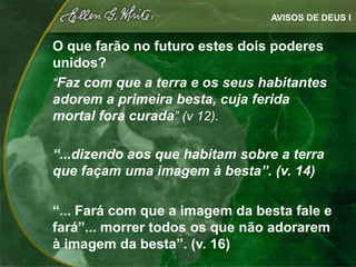 AVISOS DE DEUS I


O que farão no futuro estes dois poderes
unidos?
“Faz com que a terra e os seus habitantes
adorem a primeira besta, cuja ferida
mortal fora curada” (v 12).

“...dizendo aos que habitam sobre a terra
que façam uma imagem à besta”. (v. 14)

“... Fará com que a imagem da besta fale e
fará”... morrer todos os que não adorarem
à imagem da besta”. (v. 16)
 