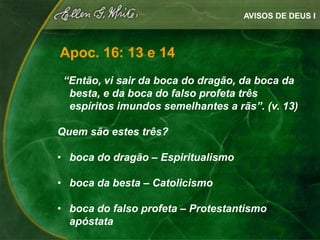 AVISOS DE DEUS I



Apoc. 16: 13 e 14
 “Então, vi sair da boca do dragão, da boca da
  besta, e da boca do falso profeta três
  espíritos imundos semelhantes a rãs”. (v. 13)

Quem são estes três?

• boca do dragão – Espiritualismo

• boca da besta – Catolicismo

• boca do falso profeta – Protestantismo
  apóstata
 