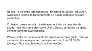 No dia 11 de junho teremos nosso “Encontro de Saúde” da MOSR.
Avise seus líderes do Departamento de Saúde para que estejam
presentes.
O objetivo desse encontro é não apenas tratar de questões de
saúde, mas mostrar a eles como usar o Depto. de Saúde da Igreja
como ferramenta Evangelística.
Para o diretor do departamento de Saúde o evento é grátis. Para os
demais irmãos que queriam participar, o custo é de R$ 15,00
(almoço). No cartaz tem todas as informações.
 