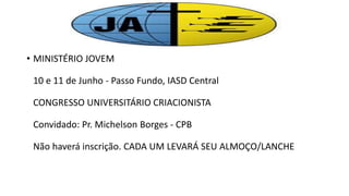 • MINISTÉRIO JOVEM
10 e 11 de Junho - Passo Fundo, IASD Central
CONGRESSO UNIVERSITÁRIO CRIACIONISTA
Convidado: Pr. Michelson Borges - CPB
Não haverá inscrição. CADA UM LEVARÁ SEU ALMOÇO/LANCHE
 