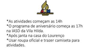 *As atividades começam as 14h
*O programa de aniversário começa as 17h
na IASD da Vila Hilda.
*Após janta na casa do Lourenço
*Usar roupa oficial e trazer camiseta para
atividades.
 