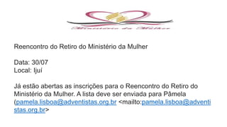 Reencontro do Retiro do Ministério da Mulher
Data: 30/07
Local: Ijuí
Já estão abertas as inscrições para o Reencontro do Retiro do
Ministério da Mulher. A lista deve ser enviada para Pâmela
(pamela.lisboa@adventistas.org.br <mailto:pamela.lisboa@adventi
stas.org.br>
 