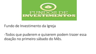 Fundo de Investimento da Igreja
-Todos que puderem e quiserem podem trazer essa
doação no primeiro sábado do Mês.
 