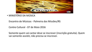 • MINISTÉRIO DA MÚSICA
Encontro de Músicos - Palmeira das Missões/RS
Centro Cultural - 07 de Maio 2016
Somente quem vai cantar deve se inscrever (inscrição gratuita). Quem
vai somente assistir, não precisa se inscrever.
 