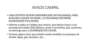 AVISOS CAMPAL
• CADA DISTRITO DEVERÁ DISPONIBILIZAR UM SEGURANÇA; PARA
AUXILIAR A EQUIPE DA MOSR. ( O SEGURANÇA RECEBERÁ
ALIMENTAÇÃO PELA MOSR)
• Informe a todos os Calebes que vierem, que devem trazer a sua
camiseta do Calebe 2015 (Branca, preta e vermelha), pois usaremos
no domingo para a CELEBRAÇÃO DO CALEBE.
• Teremos alguns itens que estarão sendo vendidos no quiosque da
missão: Àgua, gás, biscoitos, etc...
 