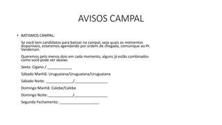 AVISOS CAMPAL
• BATISMOS CAMPAL:
Se você tem candidatos para batizar na campal, veja quais os momentos
disponíveis, estaremos agendando por ordem de chegada, comunique ao Pr.
Vanderson.
Queremos pelo menos dois em cada momento, alguns já estão combinados
como você pode ver abaixo.
Sexta: Cigano / ____________
Sábado Manhã: Uruguaiana/Uruguaiana/Uruguaiana
Sábado Noite: _____________/________________
Domingo Manhã: Calebe/Calebe
Domingo Noite:____________/________________
Segunda Fechamento: ___________________
 