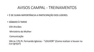 AVISOS CAMPAL - TREINAMENTOS
• É DE SUMA IMPORTÂNCIA A PARTICIPAÇÃO DOS LIDERES.
• SÁBADO À TARDE
15h Anciãos
Ministério da Mulher
Comunicação
16h às 17h Pr. Fernando Iglesias - "LOUVOR" (Como realizar o louvor na
sua igreja?)
 