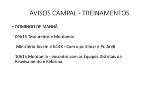 AVISOS CAMPAL - TREINAMENTOS
• DOMINGO DE MANHÃ
09h15 Tesoureiros e Mordomia
Ministério Jovem e G148 - Com o pr. Elmar e Pr. Areli
10h15 Mordomia - encontro com as Equipes Distritais de
Reavivamento e Reforma
 