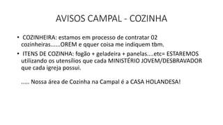 AVISOS CAMPAL - COZINHA
• COZINHEIRA: estamos em processo de contratar 02
cozinheiras......OREM e qquer coisa me indiquem tbm.
• ITENS DE COZINHA: fogão + geladeira + panelas....etc= ESTAREMOS
utilizando os utensílios que cada MINISTÉRIO JOVEM/DESBRAVADOR
que cada igreja possui.
..... Nossa área de Cozinha na Campal é a CASA HOLANDESA!
 
