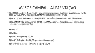 AVISOS CAMPAL - ALIMENTAÇÃO
• CARDÁPIO: na terça-feira (10/02) uma representação das diretorias JA estarão na minha
casa, CONCLUINDO o Cardápio, conforme já sugestionado por vcs!
5) PRATO/COPO/TALHERES: cada pessoas DEVERÁ LEVAR! Cozinha não irá oferecer.
6) PAGAMENTOS: até domingo 08/02 - FAÇAM os acertos / recebimentos dos valores
junto aos seus acampantes.
VALORES:
COMIDA:
1) De 01 refeição: R$ 10,00
2) De 03 Refeições: R$ 20,00 (passar o dia conosco)
3) De TODO o período (09 refeições): R$ 60,00
 