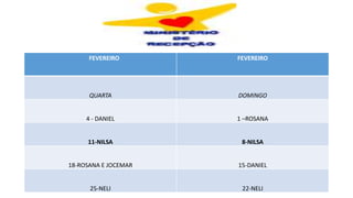 FEVEREIRO FEVEREIRO
QUARTA DOMINGO
4 - DANIEL 1 –ROSANA
11-NILSA 8-NILSA
18-ROSANA E JOCEMAR 15-DANIEL
25-NELI 22-NELI
 