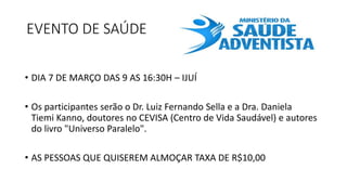 EVENTO DE SAÚDE
• DIA 7 DE MARÇO DAS 9 AS 16:30H – IJUÍ
• Os participantes serão o Dr. Luiz Fernando Sella e a Dra. Daniela
Tiemi Kanno, doutores no CEVISA (Centro de Vida Saudável) e autores
do livro "Universo Paralelo".
• AS PESSOAS QUE QUISEREM ALMOÇAR TAXA DE R$10,00
 