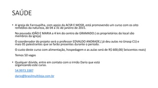 SAÚDE 
• A igreja de Farroupilha, com apoio da ACSR E MOSR, está promovendo um curso com os oito 
remédios da natureza, de 04 a 31 de janeiro de 2015. 
Na pousada JOÃO E MARIA a 4 km do centro de GRAMADO.( os proprietários do local são 
membros da igreja) 
O coordenador do projeto será o professor EDVALDO ANDRADE,( já deu aulas no Unasp C1) e 
mais 05 palestrantes que se farão presentes durante o período. 
O custo deste curso com alimentação, hospedagem e as aulas será de R$ 600,00( Seiscentos reais) 
Temos 50 vagas 
• Qualquer dúvida, entre em contato com o irmão Dario que está 
organizando este curso. 
54.9973.3387 
dario@brasilmultiloja.com.br 
