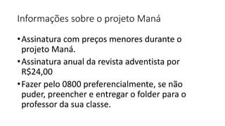 Informações sobre o projeto Maná
•Assinatura com preços menores durante o
projeto Maná.
•Assinatura anual da revista adventista por
R$24,00
•Fazer pelo 0800 preferencialmente, se não
puder, preencher e entregar o folder para o
professor da sua classe.
 