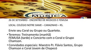 • MÚSICA
26 DE SETEMBRO - ENCONTRO DE MÚSICOS E FEMUSA
LOCAL: COLÉGIO NOTRE DAME – CARAZINHO – RS.
Envie seu Coral ou Grupo ou Quarteto.
• Teremos: Treinamento (manhã)
FEMUSA (tarde) e Concerto com o Coral e Grupo
Chamson.
• Convidados especiais: Maestro Pr. Flávio Santos, Grupo
Chamson e Coral Jovem de Chapecó
 