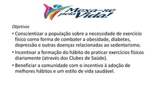 Objetivos
• Conscientizar a população sobre a necessidade de exercício
físico como forma de combater a obesidade, diabetes,
depressão e outras doenças relacionadas ao sedentarismo.
• Incentivar a formação do hábito de praticar exercícios físicos
diariamente (através dos Clubes de Saúde).
• Beneficiar a comunidade com o incentivo à adoção de
melhores hábitos e um estilo de vida saudável.
 