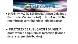 •14/05: IMPACTO ESPERANÇA (foco Cidades e
Bairros de Missão Global).....TODA A IGREJA
(membros): contribuindo e indo Impactar.
•- DIRETORES DE PUBLICAÇÕES DA IGREJA:
promovem e adquirem os materiais (livros e
dvds a serem distribuídos).
 