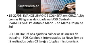 • 15-22/05: EVANGELISMO DE COLHEITA em CRUZ ALTA:
com as 03 igrejas da cidade na IASD Central -
EVANGELISTA: Pr. Antônio Mário - do Mato Grosso do
Sul
- COLHEITA: irá nos ajudar a colher os 05 meses de
trabalho - PÓS Calebes + Interessados da Novo Tempo
já realizados pelas 03 Igrejas (duplas missionárias).
 