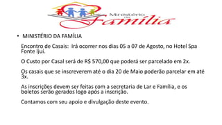 • MINISTÉRIO DA FAMÍLIA
Encontro de Casais: Irá ocorrer nos dias 05 a 07 de Agosto, no Hotel Spa
Fonte Ijuí.
O Custo por Casal será de R$ 570,00 que poderá ser parcelado em 2x.
Os casais que se inscreverem até o dia 20 de Maio poderão parcelar em até
3x.
As inscrições devem ser feitas com a secretaria de Lar e Família, e os
boletos serão gerados logo após a inscrição.
Contamos com seu apoio e divulgação deste evento.
 