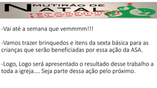 -Vai até a semana que vemmmm!!!
-Vamos trazer brinquedos e itens da sexta básica para as
crianças que serão beneficiadas por essa ação da ASA.
-Logo, Logo será apresentado o resultado desse trabalho a
toda a igreja.... Seja parte dessa ação pelo próximo.
 