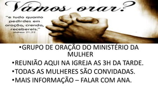 •GRUPO DE ORAÇÃO DO MINISTÉRIO DA
MULHER
•REUNIÃO AQUI NA IGREJA AS 3H DA TARDE.
•TODAS AS MULHERES SÃO CONVIDADAS.
•MAIS INFORMAÇÃO – FALAR COM ANA.
 