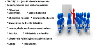 • DIA 29/11 - Ijuí: 9h -Escola Adventista
• Departamentos que serão treinados:
* Diáconos
* Diaconisas * Escola Sabatina
* Ministério Pessoal * Evangelistas Leigos
* Secretários de Escola Sabatina
* Jovens, desbravadores e aventureiros
* Anciãos * Ministério da Família
* Diretor de Publicações e Espírito Santo
* Saúde * Tesoureiros
 
