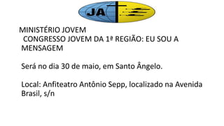 MINISTÉRIO JOVEM
CONGRESSO JOVEM DA 1ª REGIÃO: EU SOU A
MENSAGEM
Será no dia 30 de maio, em Santo Ângelo.
Local: Anfiteatro Antônio Sepp, localizado na Avenida
Brasil, s/n
 