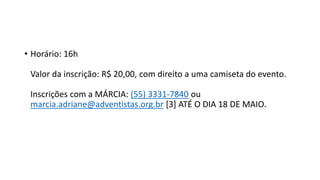 • Horário: 16h
Valor da inscrição: R$ 20,00, com direito a uma camiseta do evento.
Inscrições com a MÁRCIA: (55) 3331-7840 ou
marcia.adriane@adventistas.org.br [3] ATÉ O DIA 18 DE MAIO.
 