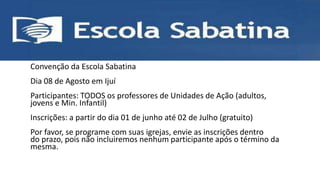 • ESCOLA SABATINA
Convenção da Escola Sabatina
Dia 08 de Agosto em Ijuí
Participantes: TODOS os professores de Unidades de Ação (adultos,
jovens e Min. Infantil)
Inscrições: a partir do dia 01 de junho até 02 de Julho (gratuito)
Por favor, se programe com suas igrejas, envie as inscrições dentro
do prazo, pois não incluiremos nenhum participante após o término da
mesma.
 