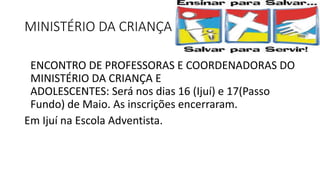 MINISTÉRIO DA CRIANÇA
ENCONTRO DE PROFESSORAS E COORDENADORAS DO
MINISTÉRIO DA CRIANÇA E
ADOLESCENTES: Será nos dias 16 (Ijuí) e 17(Passo
Fundo) de Maio. As inscrições encerraram.
Em Ijuí na Escola Adventista.
 