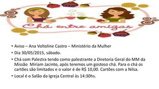 • Aviso – Ana Voltoline Castro – Ministério da Mulher
• Dia 30/05/2015, sábado.
• Chá com Palestra tendo como palestrante a Diretoria Geral do MM da
Missão Miriam Jacinto, após teremos um gostoso chá. Para o chá os
cartões são limitados e o valor é de R$ 10,00. Cartões com a Nilsa.
• Local é o Salão da Igreja Central às 14:30hs.
 
