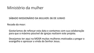 Ministério da mulher
SÁBADO MISSIONÁRIO DA MULHER: 06 DE JUNHO
Recado da mosr:
Gostaríamos de reforçar esta data e contamos com sua colaboração
para que o máximo possível de igrejas realizem este projeto.
Desejamos ter aqui na MOSR muitas mulheres motivadas a pregar o
evangelho e apressar a vinda do Senhor Jesus.
 