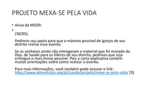 PROJETO MEXA-SE PELA VIDA
• Aviso da MOSR:
•
(30/05).
Pedimos seu apoio para que o máximo possível de igrejas de seu
distrito realize esse evento.
Se os senhores ainda não entregaram o material que foi enviado do
Dep. de Saúde para os líderes de seu distrito, pedimos que seja
entregue o mais breve possível. Pois a carta explicativa contém
muitas orientações sobre como realizar o evento.
Para mais informações, você também pode acessar o link:
http://www.adventistas.org/pt/saude/projeto/mexa-se-pela-vida/ [3]
 