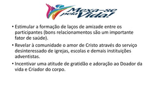 • Estimular a formação de laços de amizade entre os
participantes (bons relacionamentos são um importante
fator de saúde).
• Revelar à comunidade o amor de Cristo através do serviço
desinteressado de igrejas, escolas e demais instituições
adventistas.
• Incentivar uma atitude de gratidão e adoração ao Doador da
vida e Criador do corpo.
 