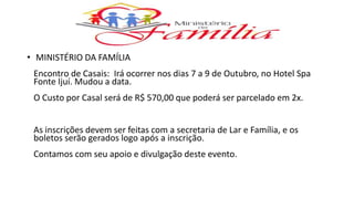 • MINISTÉRIO DA FAMÍLIA
Encontro de Casais: Irá ocorrer nos dias 7 a 9 de Outubro, no Hotel Spa
Fonte Ijuí. Mudou a data.
O Custo por Casal será de R$ 570,00 que poderá ser parcelado em 2x.
As inscrições devem ser feitas com a secretaria de Lar e Família, e os
boletos serão gerados logo após a inscrição.
Contamos com seu apoio e divulgação deste evento.
 