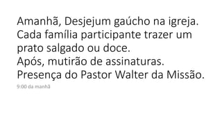 Amanhã, Desjejum gaúcho na igreja.
Cada família participante trazer um
prato salgado ou doce.
Após, mutirão de assinaturas.
Presença do Pastor Walter da Missão.
9:00 da manhã
 