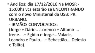 • Anciãos: dia 17/12/2016 Na MOSR -
15:00hs vcs estarão se ENCONTRANDO
com o novo Ministerial da USB: PR.
URBANO.
- IRMÃOS CONVOCADOS:
(Jorge + Dário.. .Lorenco + Altamir ...
Irene....+ Egídio e Jorge....Valacir,
Leandro e Paulo....+ Sebastião....Delesio
e Talita).
 