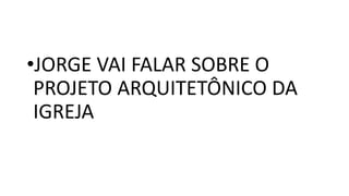 •JORGE VAI FALAR SOBRE O
PROJETO ARQUITETÔNICO DA
IGREJA
 