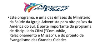 •Este programa, é uma das ênfases do Ministério
da Saúde da Igreja Adventista para oito países da
América do Sul. É parte importante do programa
de discipulado CRM (“Comunhão,
Relacionamento e Missão”), e do projeto de
Evangelismo das Grandes Cidades.
 