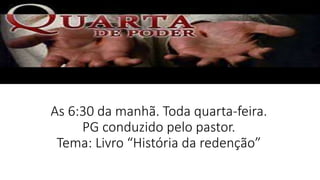 As 6:30 da manhã. Toda quarta-feira.
PG conduzido pelo pastor.
Tema: Livro “História da redenção”
 