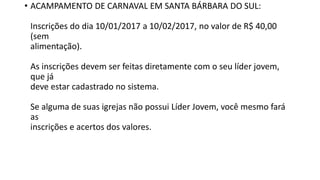 • ACAMPAMENTO DE CARNAVAL EM SANTA BÁRBARA DO SUL:
Inscrições do dia 10/01/2017 a 10/02/2017, no valor de R$ 40,00
(sem
alimentação).
As inscrições devem ser feitas diretamente com o seu líder jovem,
que já
deve estar cadastrado no sistema.
Se alguma de suas igrejas não possui Líder Jovem, você mesmo fará
as
inscrições e acertos dos valores.
 