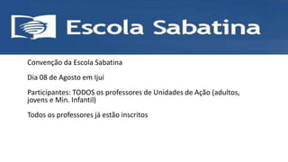 • ESCOLA SABATINA
Convenção da Escola Sabatina
Dia 08 de Agosto em Ijuí
Participantes: TODOS os professores de Unidades de Ação (adultos,
jovens e Min. Infantil)
Todos os professores já estão inscritos
 