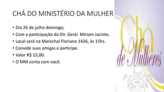 CHÁ DO MINISTÉRIO DA MULHER
• Dia 26 de julho domingo;
• Com a participação da Dir. Geral Miriam Jacinto.
• Local será na Marechal Floriano 1426, às 15hs.
• Convide suas amigas e participe.
• Valor R$ 15,00.
• O MM conta com você.
 