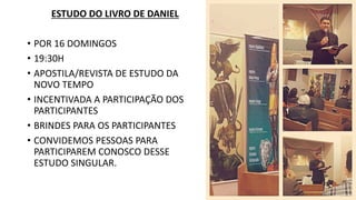 ESTUDO DO LIVRO DE DANIEL
• POR 16 DOMINGOS
• 19:30H
• APOSTILA/REVISTA DE ESTUDO DA
NOVO TEMPO
• INCENTIVADA A PARTICIPAÇÃO DOS
PARTICIPANTES
• BRINDES PARA OS PARTICIPANTES
• CONVIDEMOS PESSOAS PARA
PARTICIPAREM CONOSCO DESSE
ESTUDO SINGULAR.
 