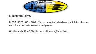 • MINISTÉRIO JOVEM
MEGA LÍDER : 06 a 08 de Março - em Santa bárbara do Sul. Lembre-se
de colocar os cartazes em suas igrejas.
O Valor é de R$ 40,00, já com a alimentação inclusa.
 