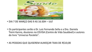 • DIA 7 DE MARÇO DAS 9 AS 16:30H – IJUÍ
• Os participantes serão o Dr. Luiz Fernando Sella e a Dra. Daniela
Tiemi Kanno, doutores no CEVISA (Centro de Vida Saudável) e autores
do livro "Universo Paralelo".
• AS PESSOAS QUE QUISEREM ALMOÇAR TAXA DE R$10,00
 