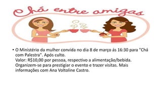 • O Ministério da mulher convida no dia 8 de março ás 16:30 para "Chá
com Palestra". Após culto.
Valor: R$10,00 por pessoa, respectivo a alimentação/bebida.
Organizem-se para prestigiar o evento e trazer visitas. Mais
informações com Ana Voltoline Castro.
 