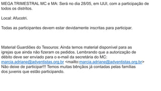 MEGA TRIMESTRAL MC e MA: Será no dia 28/05, em IJUI, com a participação de
todos os distritos.
Local: Afucotri.
Todas as participantes devem estar devidamente inscritas para participar.
Material Guardiões do Tesouros: Ainda temos material disponível para as
igrejas que ainda não fizeram os pedidos. Lembrando que a autorização de
débito deve ser enviado para o e-mail da secretária do MC:
marcia.adriane@adventistas.org.br <mailto:marcia.adriane@adventistas.org.br>
Não deixe de participar!!! Temos muitas bênçãos já contadas pelas famílias
dos juvenis que estão participando.
 
